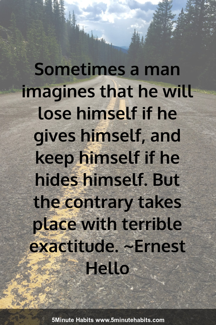 Sometimes a man imagines that he will lose himself if he gives himself, and keep himself if he hides himself. But the contrary takes place with terrible exactitude. ~Ernest Hello
